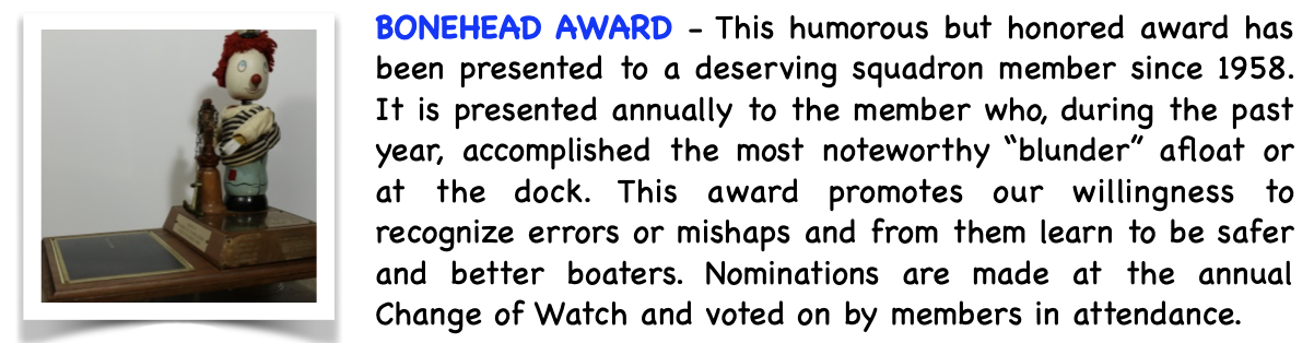 Pictured is the BoneHead Award. This humorous but honored award has been presented to a deserving squadron member since 1958. It is presented annually to the member, who during the past year, accomplished the most noteworthy "blunder" afloat or at the dock. This award promotes our willingness to recognize errors or mishaps and from them learn to be safer and better boaters. Nominations are made at the annual Change of Watch and voted on by members in attendance.